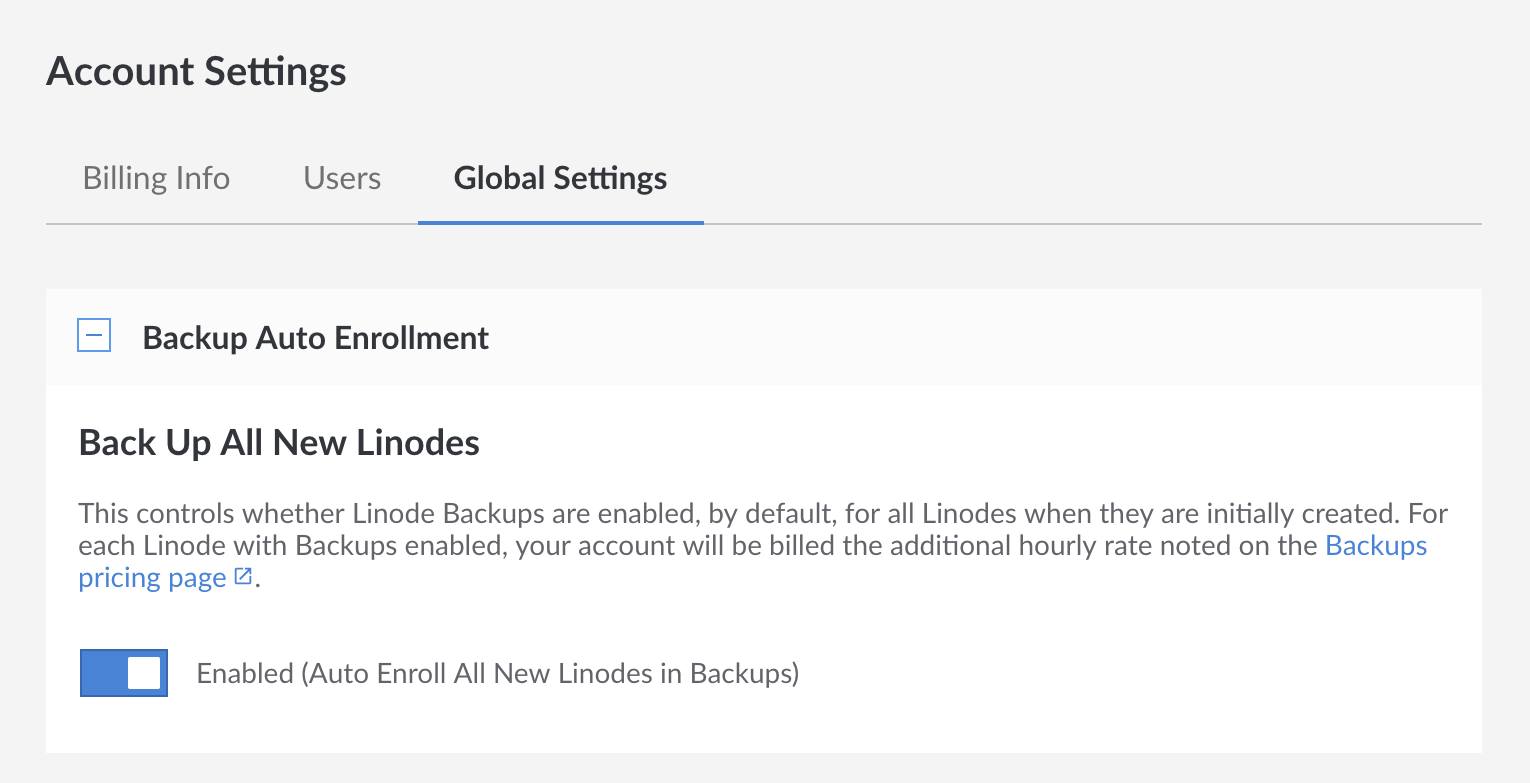 Auto enroll all new Linodes in the Backup Service by navigating to the Global Settings tab in the Account settings and enabling Backups. Auto enroll all new Linodes in the Backup Service by navigating to the Global Settings tab in the Account settings and enabling Backups.