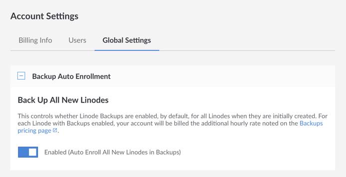 Auto enroll all new Linodes in the Backup Service by navigating to the Global Settings tab in the Account settings and enabling Backups. Auto enroll all new Linodes in the Backup Service by navigating to the Global Settings tab in the Account settings and enabling Backups.
